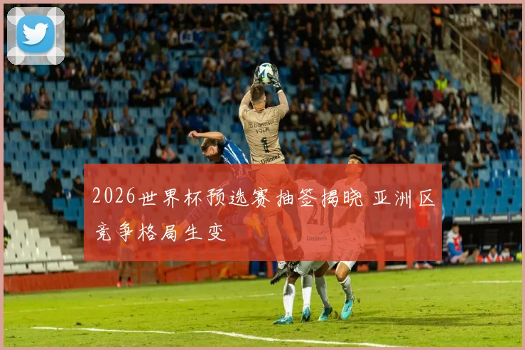 2026世界杯预选赛抽签揭晓 亚洲区竞争格局生变
