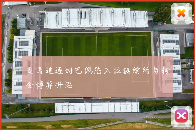 皇马追逐姆巴佩陷入拉锯续约与转会博弈升温