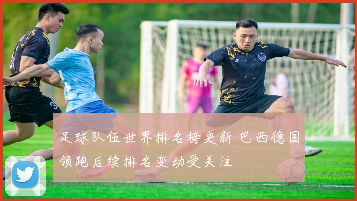 足球队伍世界排名榜更新 巴西德国领跑后续排名变动受关注