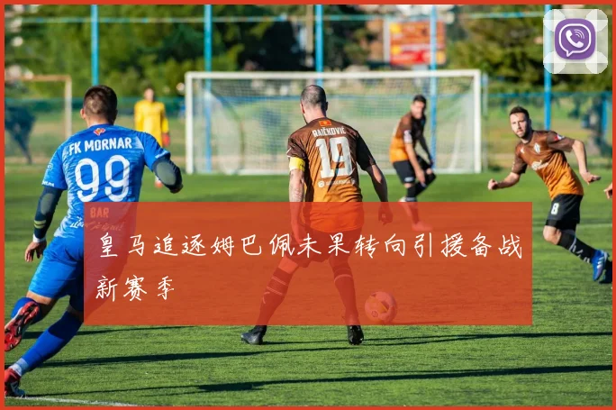 皇马追逐姆巴佩未果转向引援备战新赛季