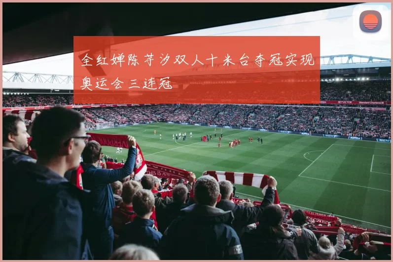 全红婵陈芋汐双人十米台夺冠实现奥运会三连冠