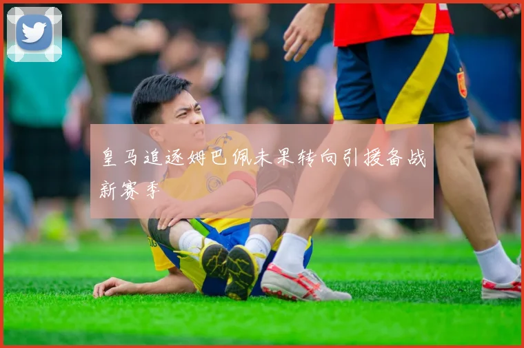 皇马追逐姆巴佩未果转向引援备战新赛季