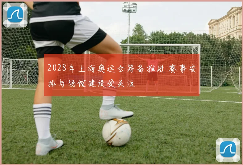 2028年上海奥运会筹备推进 赛事安排与场馆建设受关注